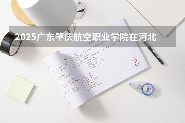 2025广东肇庆航空职业学院在河北招生计划人数汇总