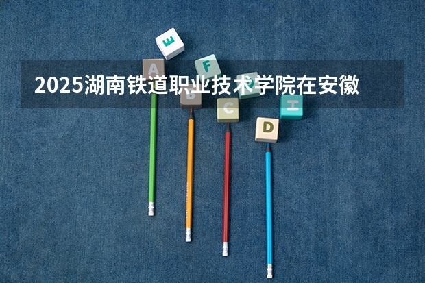 2025湖南铁道职业技术学院在安徽招生计划人数汇总