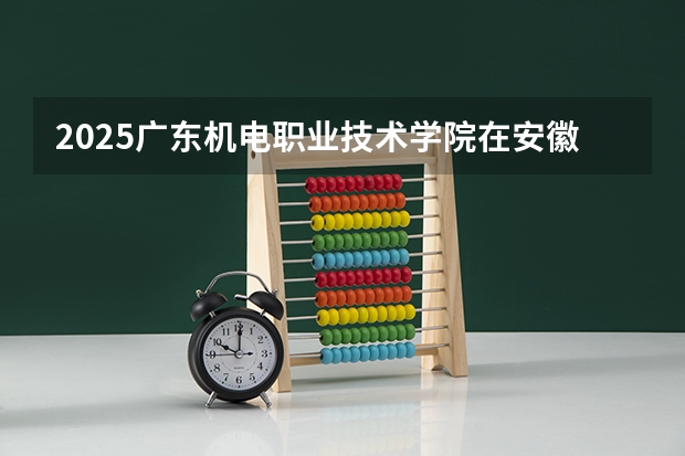 2025广东机电职业技术学院在安徽招生计划人数汇总