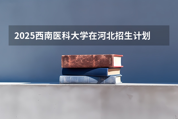 2025西南医科大学在河北招生计划人数汇总