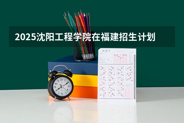 2025沈阳工程学院在福建招生计划人数汇总