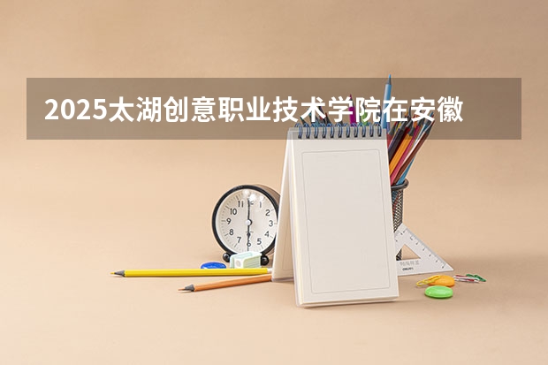 2025太湖创意职业技术学院在安徽招生计划人数汇总