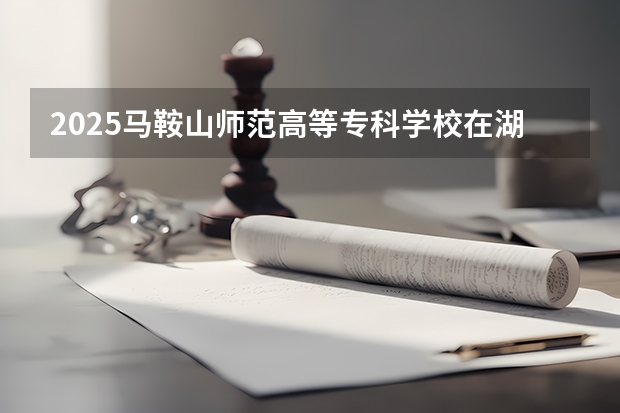 2025马鞍山师范高等专科学校在湖北招生计划人数汇总