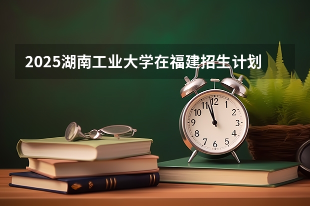 2025湖南工业大学在福建招生计划人数汇总
