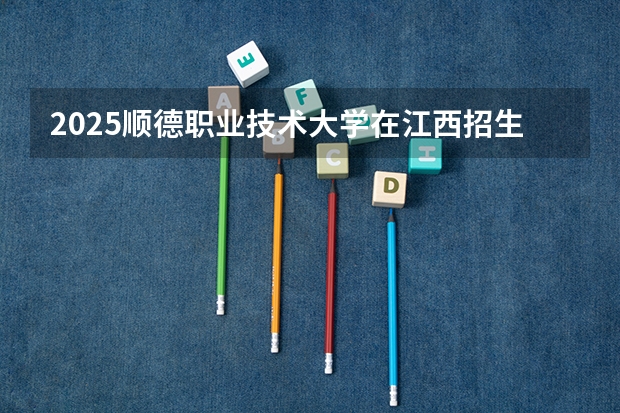 2025顺德职业技术大学在江西招生计划人数汇总