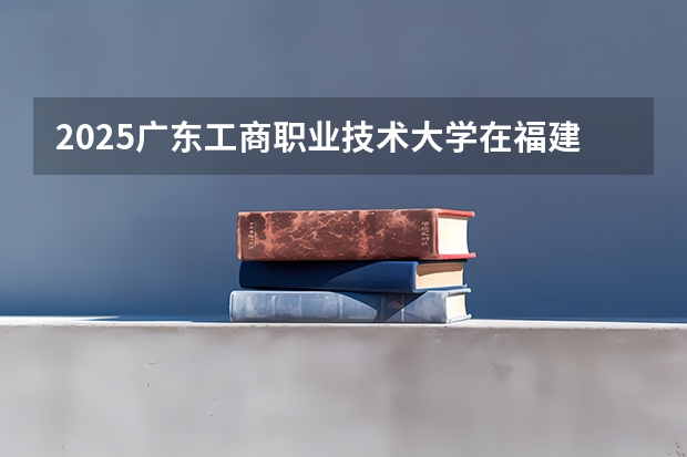2025广东工商职业技术大学在福建招生计划人数汇总