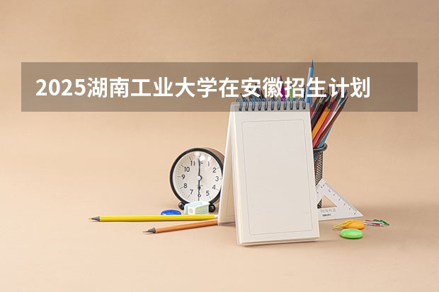 2025湖南工业大学在安徽招生计划人数汇总