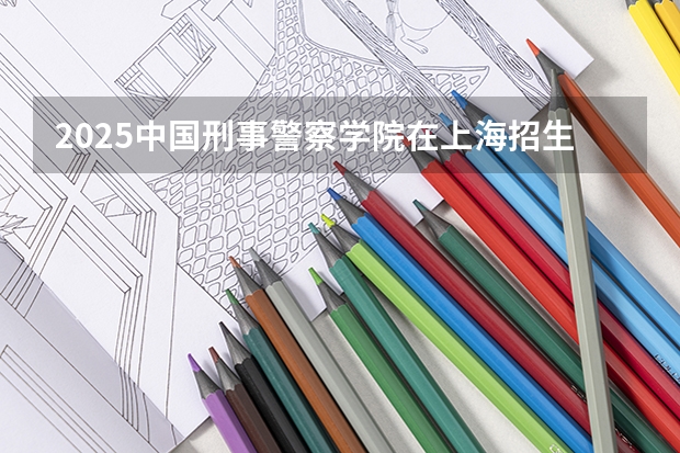 2025中国刑事警察学院在上海招生计划人数汇总