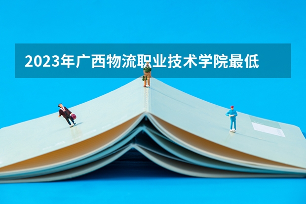 2023年广西物流职业技术学院最低多少分能录取 广西历年录取分数线