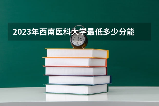 2023年西南医科大学最低多少分能录取 四川历年录取分数线