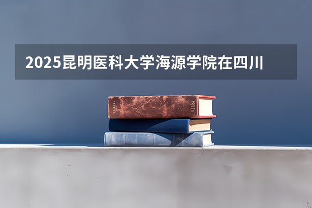 2025昆明医科大学海源学院在四川招生计划人数汇总