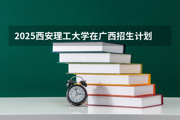 2025西安理工大学在广西招生计划人数汇总