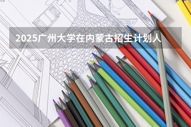 2025广州大学在内蒙古招生计划人数汇总