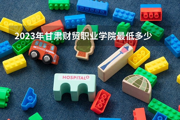 2023年甘肃财贸职业学院最低多少分能录取 甘肃历年录取分数线