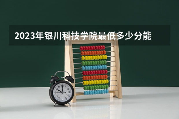2023年银川科技学院最低多少分能录取 宁夏历年录取分数线