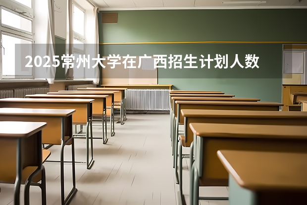 2025常州大学在广西招生计划人数汇总