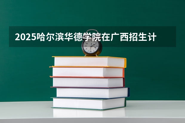 2025哈尔滨华德学院在广西招生计划人数汇总