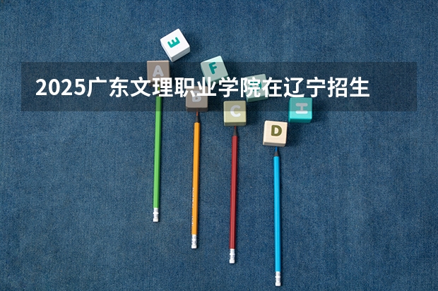 2025广东文理职业学院在辽宁招生计划人数汇总