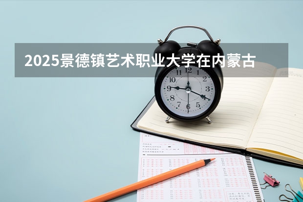 2025景德镇艺术职业大学在内蒙古招生计划人数汇总