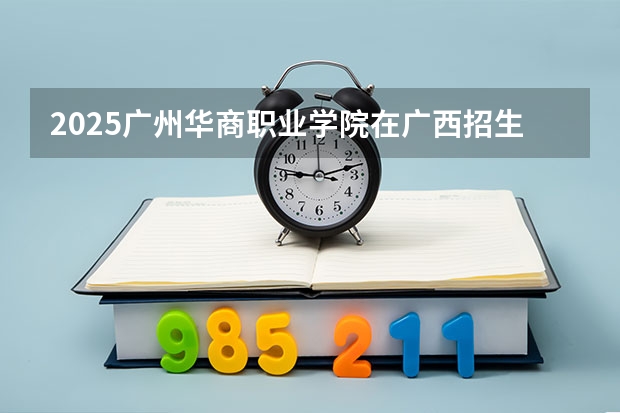 2025广州华商职业学院在广西招生计划人数汇总