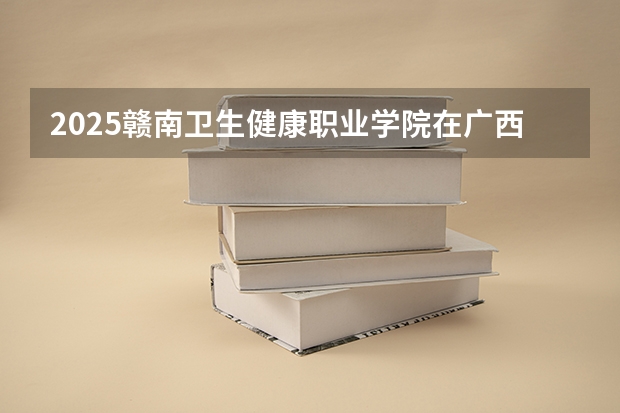 2025赣南卫生健康职业学院在广西招生计划人数汇总