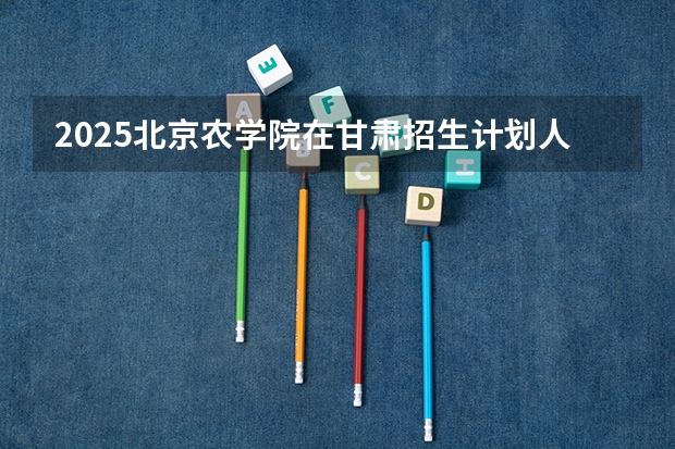 2025北京农学院在甘肃招生计划人数汇总