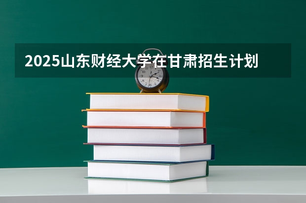 2025山东财经大学在甘肃招生计划人数汇总