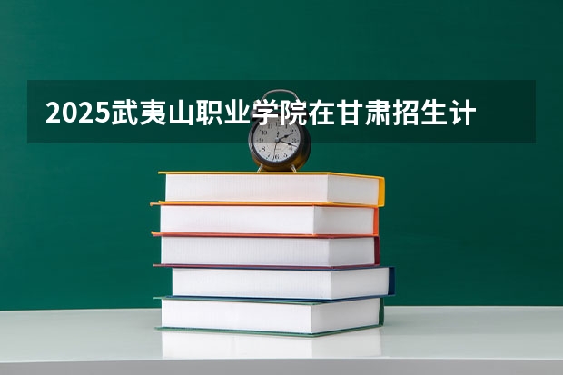 2025武夷山职业学院在甘肃招生计划人数汇总