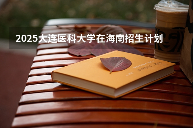 2025大连医科大学在海南招生计划人数汇总