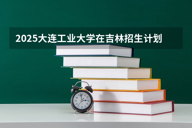 2025大连工业大学在吉林招生计划人数汇总