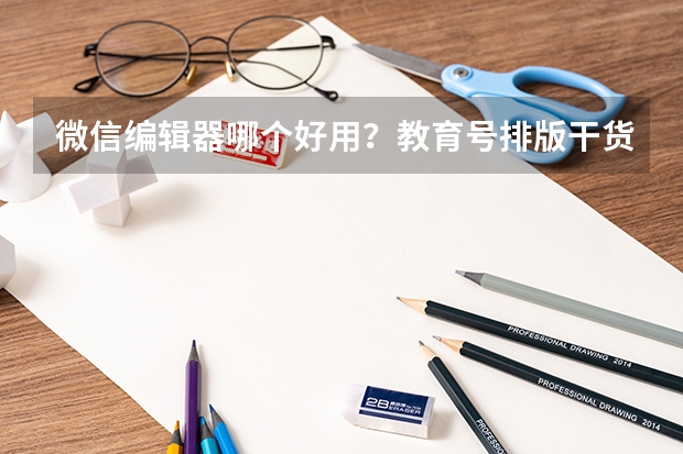 微信编辑器哪个好用？教育号排版干货：公众号推文10分钟高效出稿技巧