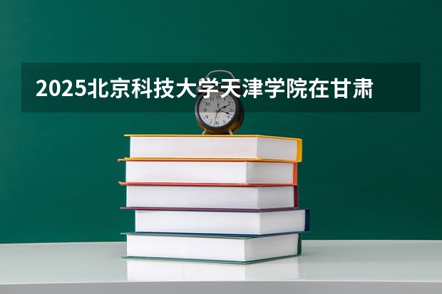 2025北京科技大学天津学院在甘肃招生计划人数汇总