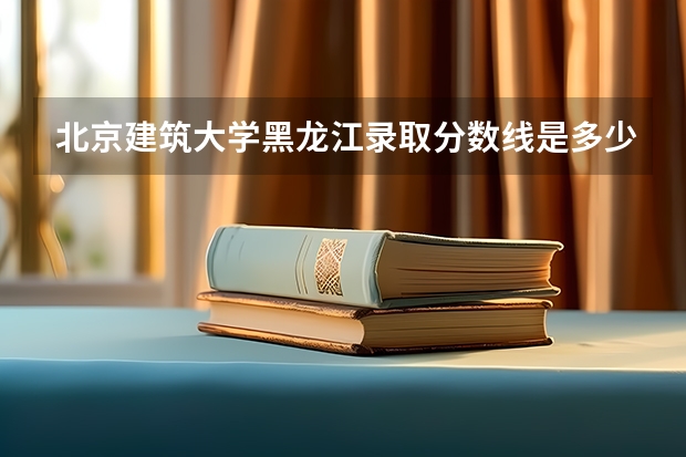 北京建筑大学黑龙江录取分数线是多少(近三年招生人数一览)