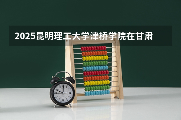 2025昆明理工大学津桥学院在甘肃招生计划人数汇总