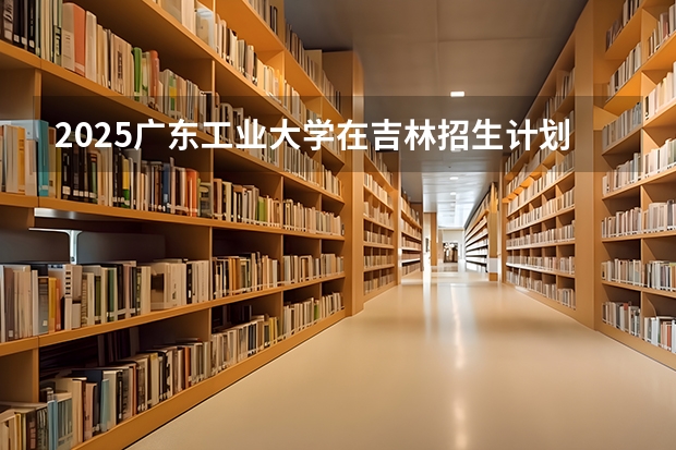 2025广东工业大学在吉林招生计划人数汇总