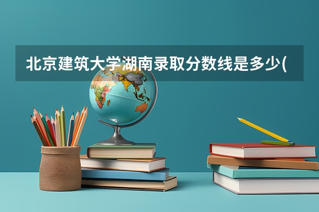 北京建筑大学湖南录取分数线是多少(近三年招生人数一览)