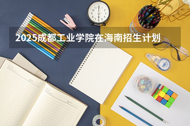 2025成都工业学院在海南招生计划人数汇总