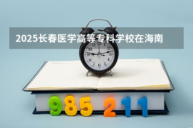 2025长春医学高等专科学校在海南招生计划人数汇总