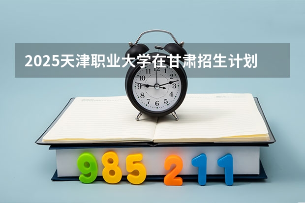2025天津职业大学在甘肃招生计划人数汇总