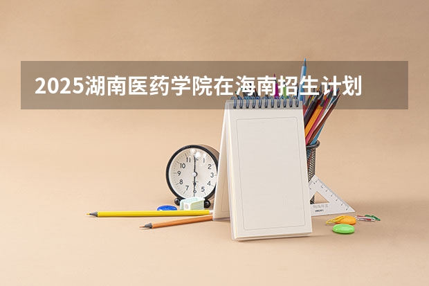 2025湖南医药学院在海南招生计划人数汇总