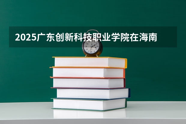 2025广东创新科技职业学院在海南招生计划人数汇总