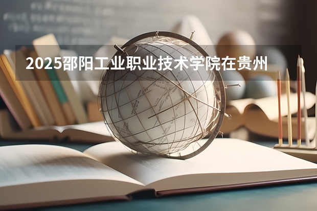 2025邵阳工业职业技术学院在贵州招生计划人数汇总