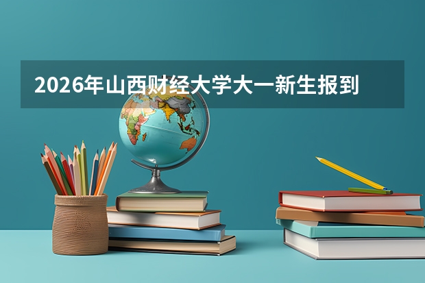 2026年山西财经大学大一新生报到攻略：开学日期、地点、军训天数