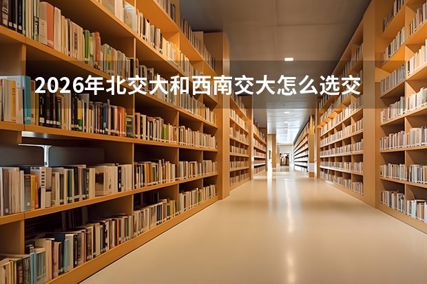 2026年北交大和西南交大怎么选交通考生参考