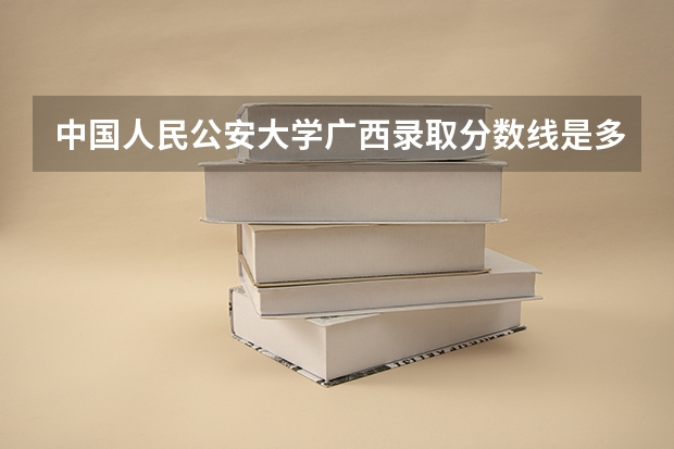 中国人民公安大学广西录取分数线是多少(近三年招生人数一览)