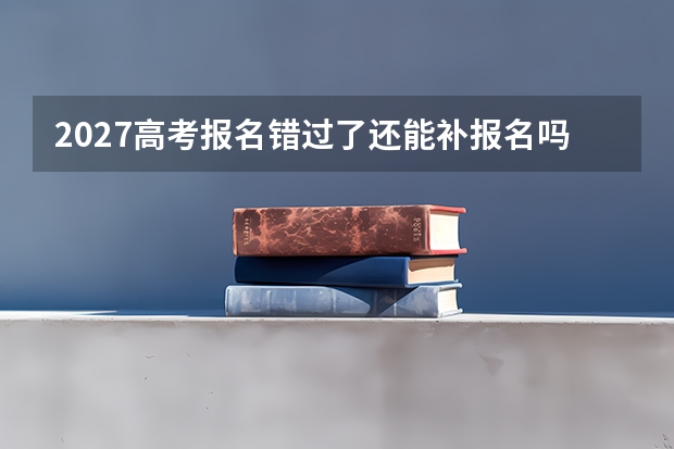 2027高考报名错过了还能补报名吗？不要等补报通知再准备