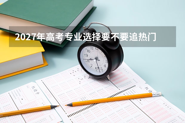 2027年高考专业选择要不要追热门？先看自己是否适合